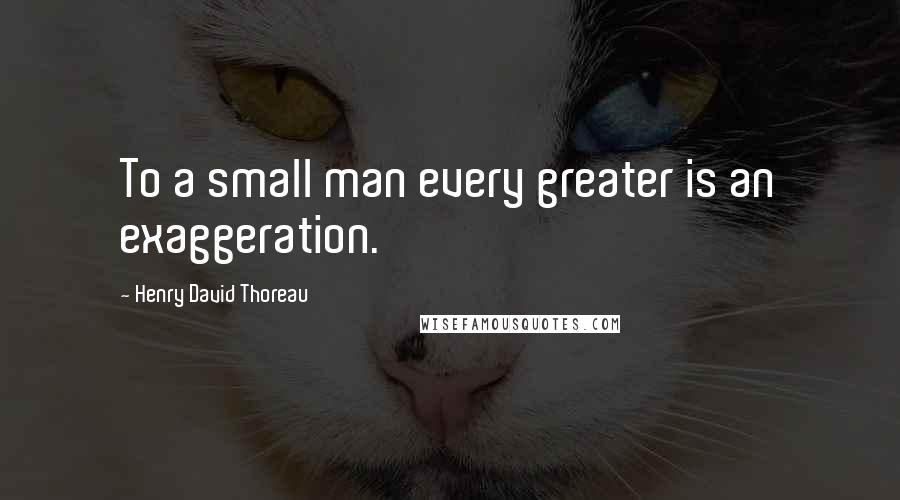 Henry David Thoreau Quotes: To a small man every greater is an exaggeration.