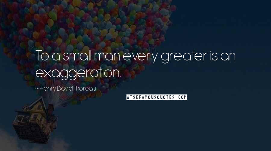 Henry David Thoreau Quotes: To a small man every greater is an exaggeration.