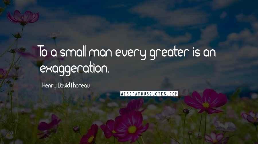 Henry David Thoreau Quotes: To a small man every greater is an exaggeration.