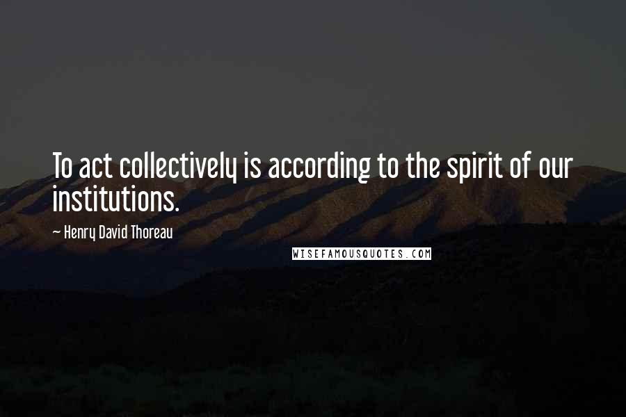 Henry David Thoreau Quotes: To act collectively is according to the spirit of our institutions.