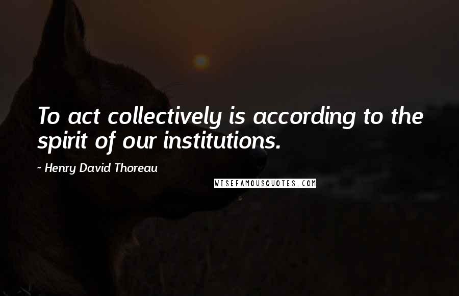 Henry David Thoreau Quotes: To act collectively is according to the spirit of our institutions.