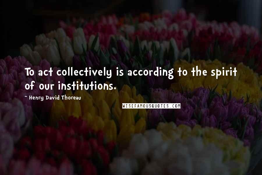 Henry David Thoreau Quotes: To act collectively is according to the spirit of our institutions.