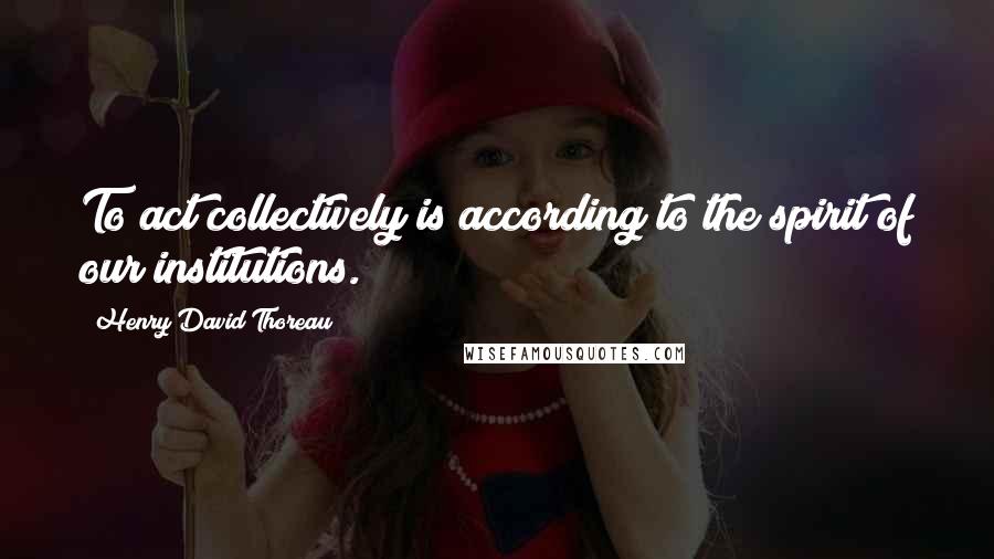 Henry David Thoreau Quotes: To act collectively is according to the spirit of our institutions.