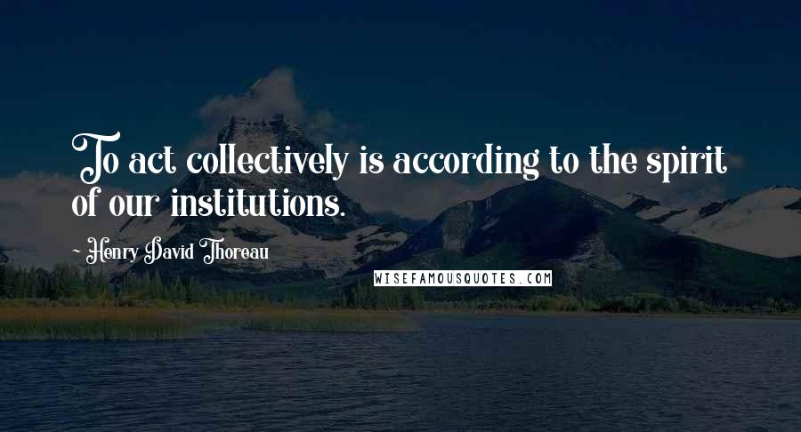 Henry David Thoreau Quotes: To act collectively is according to the spirit of our institutions.