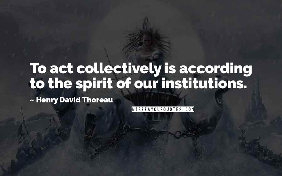 Henry David Thoreau Quotes: To act collectively is according to the spirit of our institutions.