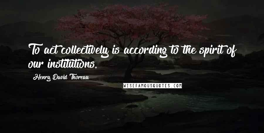 Henry David Thoreau Quotes: To act collectively is according to the spirit of our institutions.