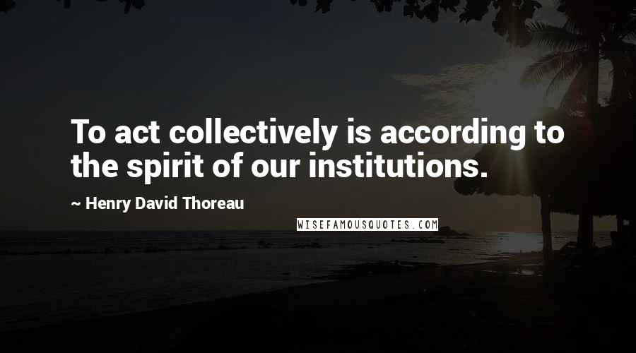 Henry David Thoreau Quotes: To act collectively is according to the spirit of our institutions.