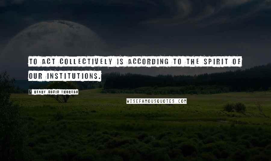 Henry David Thoreau Quotes: To act collectively is according to the spirit of our institutions.