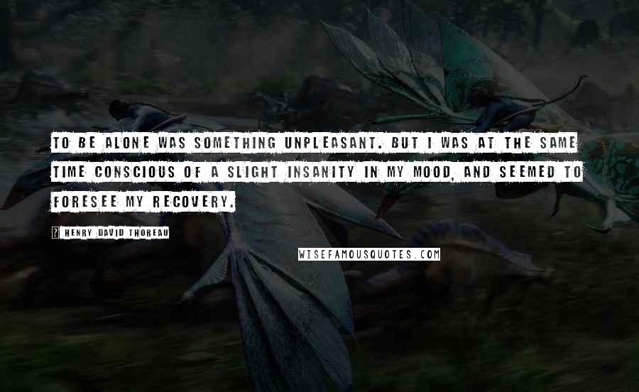 Henry David Thoreau Quotes: To be alone was something unpleasant. But I was at the same time conscious of a slight insanity in my mood, and seemed to foresee my recovery.