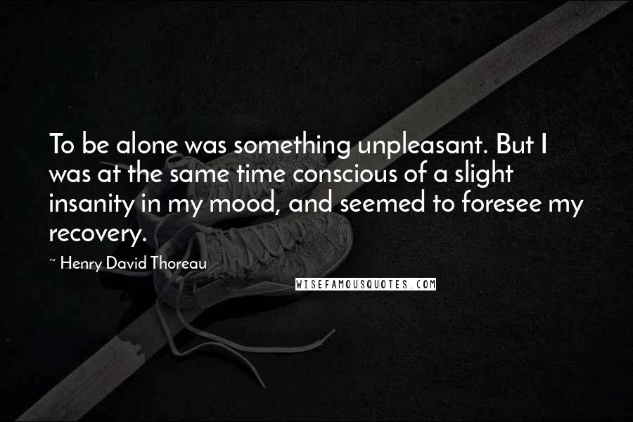 Henry David Thoreau Quotes: To be alone was something unpleasant. But I was at the same time conscious of a slight insanity in my mood, and seemed to foresee my recovery.