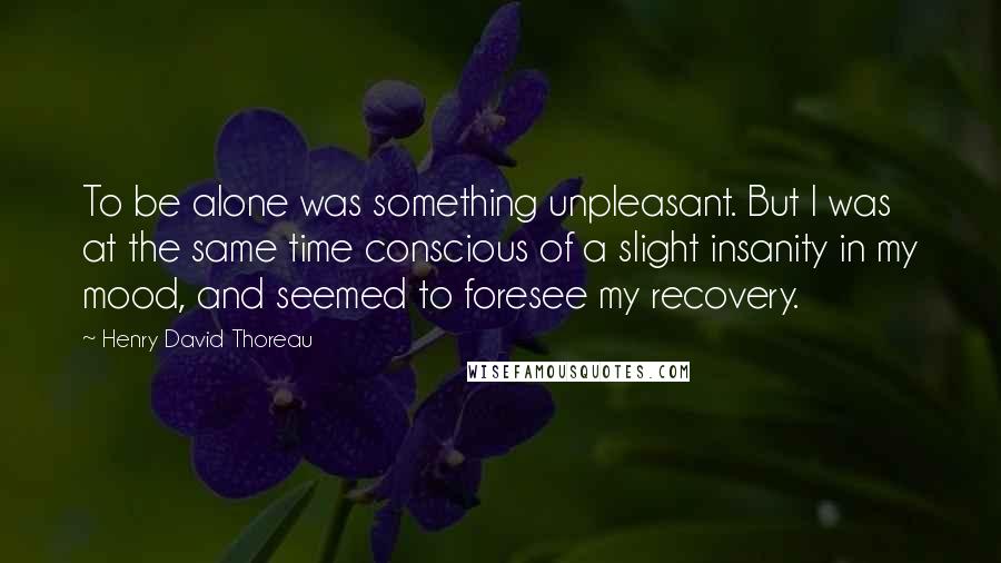 Henry David Thoreau Quotes: To be alone was something unpleasant. But I was at the same time conscious of a slight insanity in my mood, and seemed to foresee my recovery.
