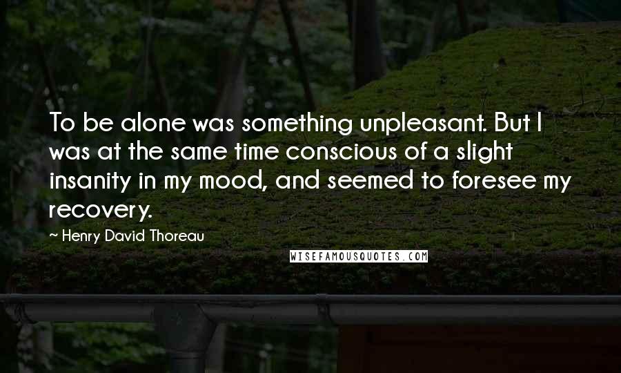Henry David Thoreau Quotes: To be alone was something unpleasant. But I was at the same time conscious of a slight insanity in my mood, and seemed to foresee my recovery.