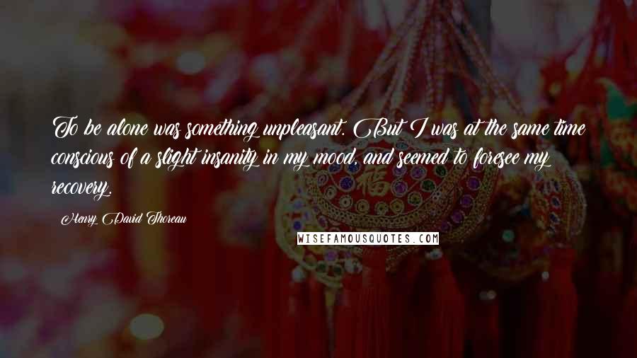 Henry David Thoreau Quotes: To be alone was something unpleasant. But I was at the same time conscious of a slight insanity in my mood, and seemed to foresee my recovery.