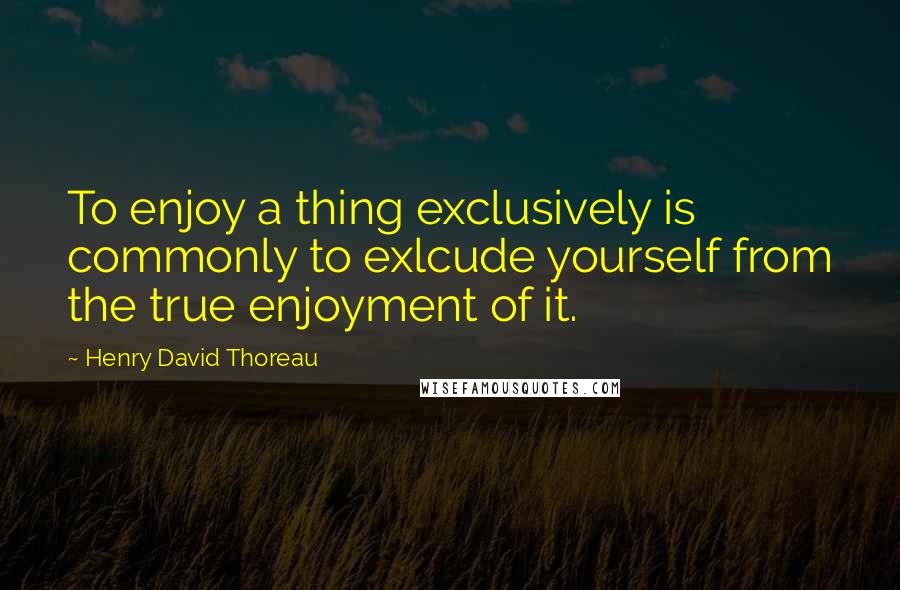 Henry David Thoreau Quotes: To enjoy a thing exclusively is commonly to exlcude yourself from the true enjoyment of it.