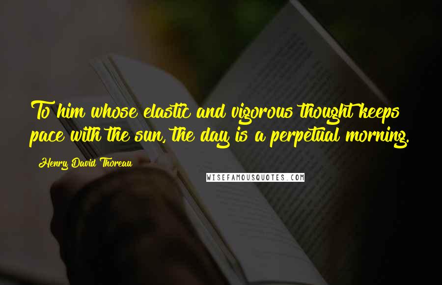 Henry David Thoreau Quotes: To him whose elastic and vigorous thought keeps pace with the sun, the day is a perpetual morning.