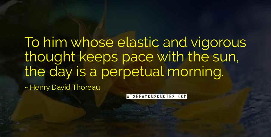 Henry David Thoreau Quotes: To him whose elastic and vigorous thought keeps pace with the sun, the day is a perpetual morning.