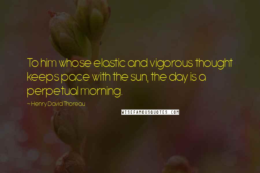 Henry David Thoreau Quotes: To him whose elastic and vigorous thought keeps pace with the sun, the day is a perpetual morning.