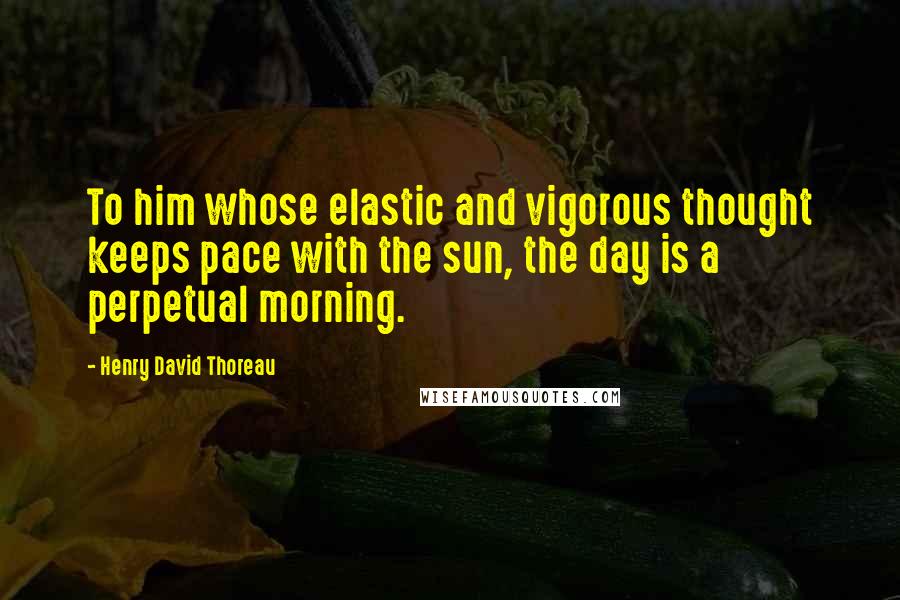 Henry David Thoreau Quotes: To him whose elastic and vigorous thought keeps pace with the sun, the day is a perpetual morning.