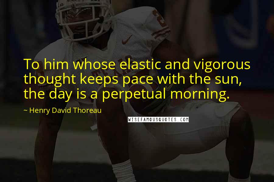 Henry David Thoreau Quotes: To him whose elastic and vigorous thought keeps pace with the sun, the day is a perpetual morning.