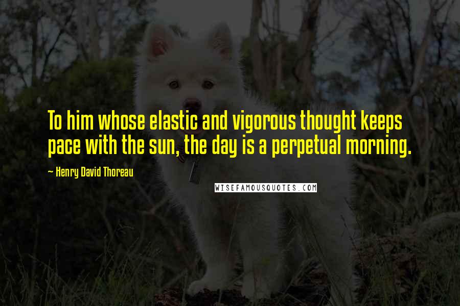 Henry David Thoreau Quotes: To him whose elastic and vigorous thought keeps pace with the sun, the day is a perpetual morning.