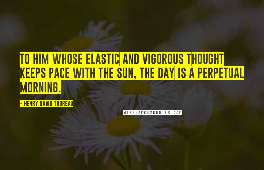 Henry David Thoreau Quotes: To him whose elastic and vigorous thought keeps pace with the sun, the day is a perpetual morning.