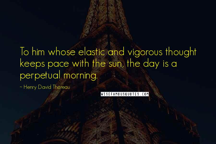 Henry David Thoreau Quotes: To him whose elastic and vigorous thought keeps pace with the sun, the day is a perpetual morning.