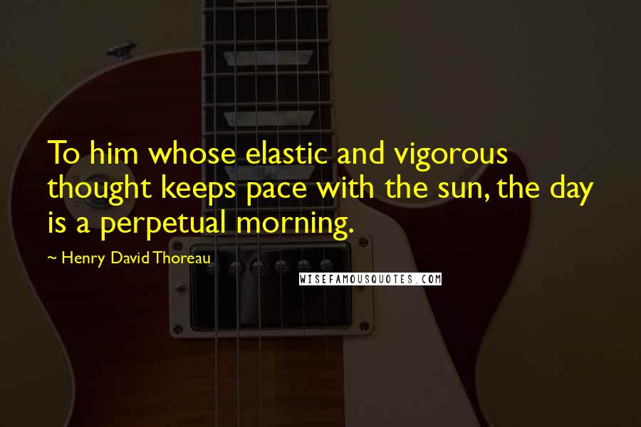 Henry David Thoreau Quotes: To him whose elastic and vigorous thought keeps pace with the sun, the day is a perpetual morning.