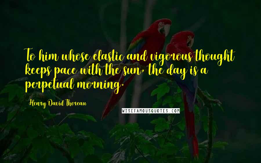 Henry David Thoreau Quotes: To him whose elastic and vigorous thought keeps pace with the sun, the day is a perpetual morning.