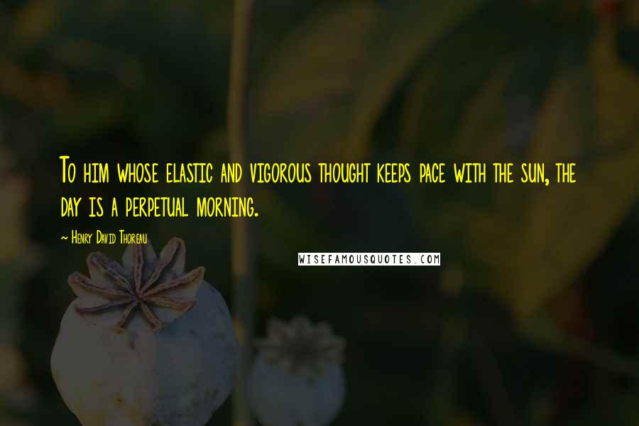 Henry David Thoreau Quotes: To him whose elastic and vigorous thought keeps pace with the sun, the day is a perpetual morning.