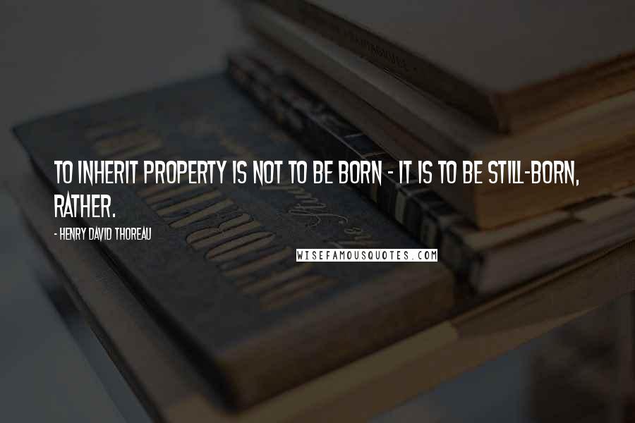 Henry David Thoreau Quotes: To inherit property is not to be born - it is to be still-born, rather.