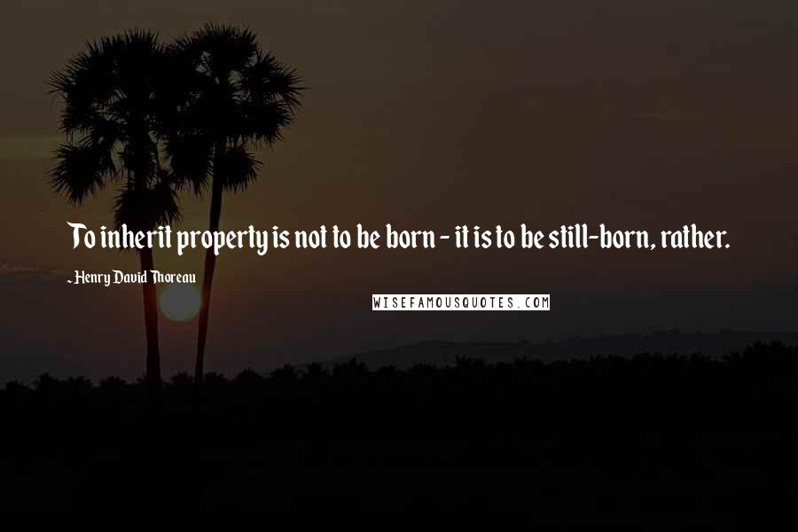 Henry David Thoreau Quotes: To inherit property is not to be born - it is to be still-born, rather.