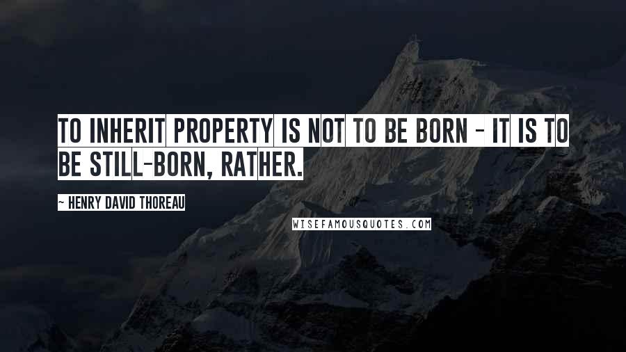 Henry David Thoreau Quotes: To inherit property is not to be born - it is to be still-born, rather.