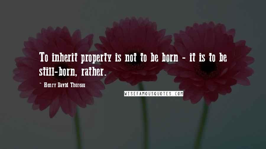 Henry David Thoreau Quotes: To inherit property is not to be born - it is to be still-born, rather.