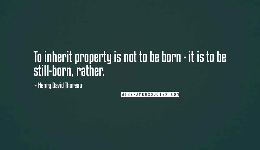 Henry David Thoreau Quotes: To inherit property is not to be born - it is to be still-born, rather.