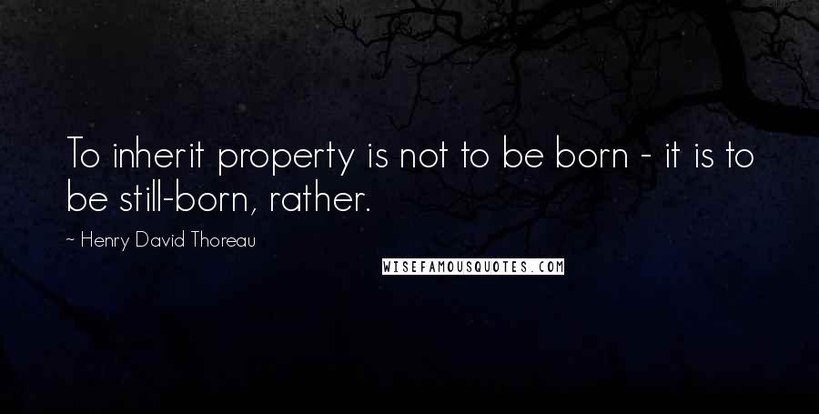 Henry David Thoreau Quotes: To inherit property is not to be born - it is to be still-born, rather.