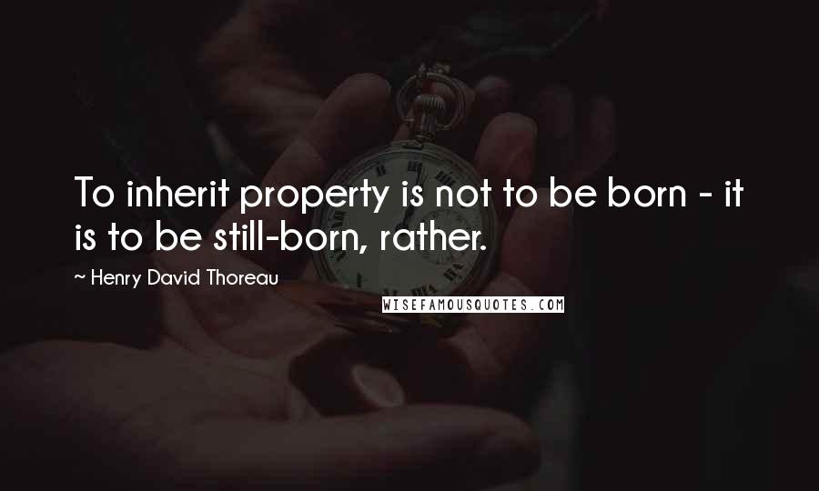 Henry David Thoreau Quotes: To inherit property is not to be born - it is to be still-born, rather.