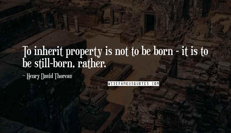 Henry David Thoreau Quotes: To inherit property is not to be born - it is to be still-born, rather.