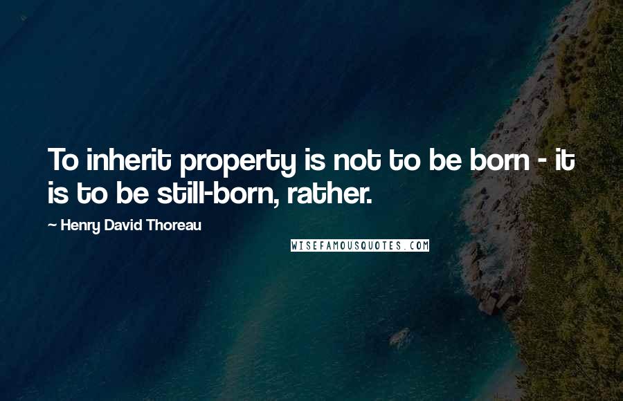 Henry David Thoreau Quotes: To inherit property is not to be born - it is to be still-born, rather.