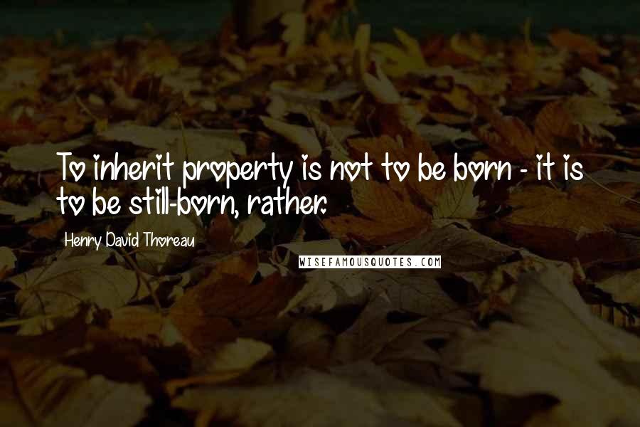 Henry David Thoreau Quotes: To inherit property is not to be born - it is to be still-born, rather.