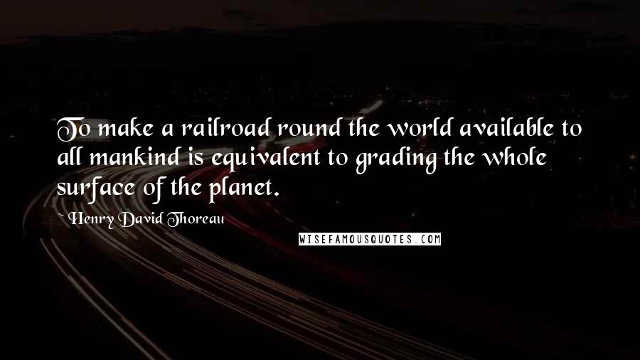 Henry David Thoreau Quotes: To make a railroad round the world available to all mankind is equivalent to grading the whole surface of the planet.
