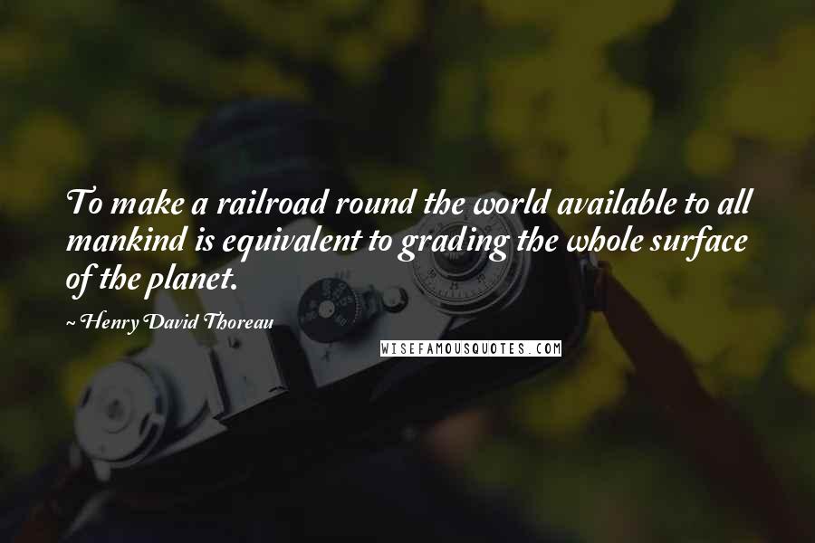 Henry David Thoreau Quotes: To make a railroad round the world available to all mankind is equivalent to grading the whole surface of the planet.