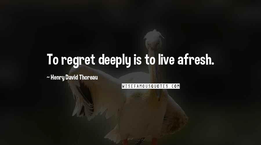 Henry David Thoreau Quotes: To regret deeply is to live afresh.