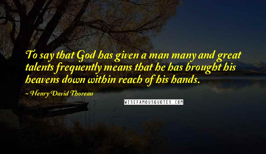 Henry David Thoreau Quotes: To say that God has given a man many and great talents frequently means that he has brought his heavens down within reach of his hands.