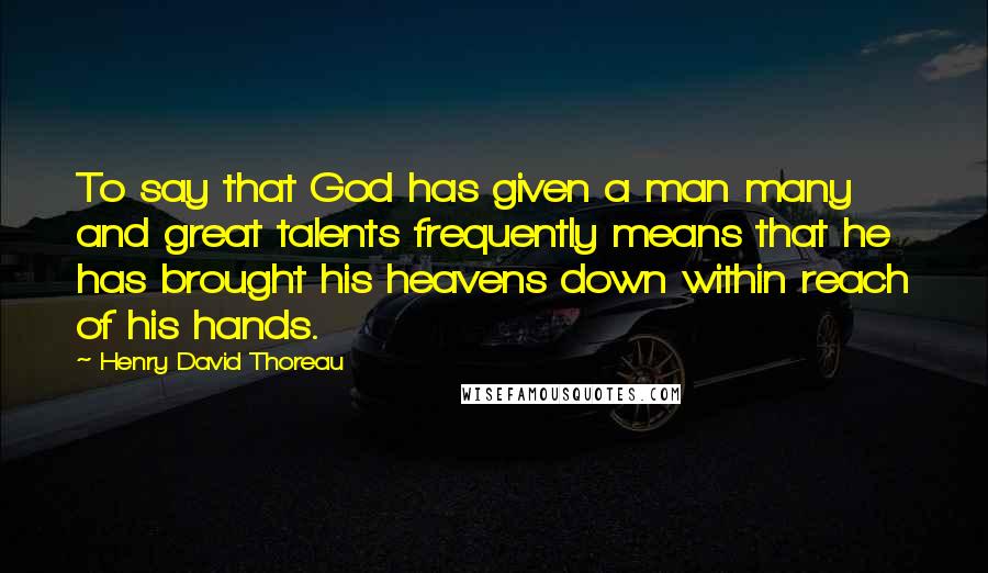 Henry David Thoreau Quotes: To say that God has given a man many and great talents frequently means that he has brought his heavens down within reach of his hands.