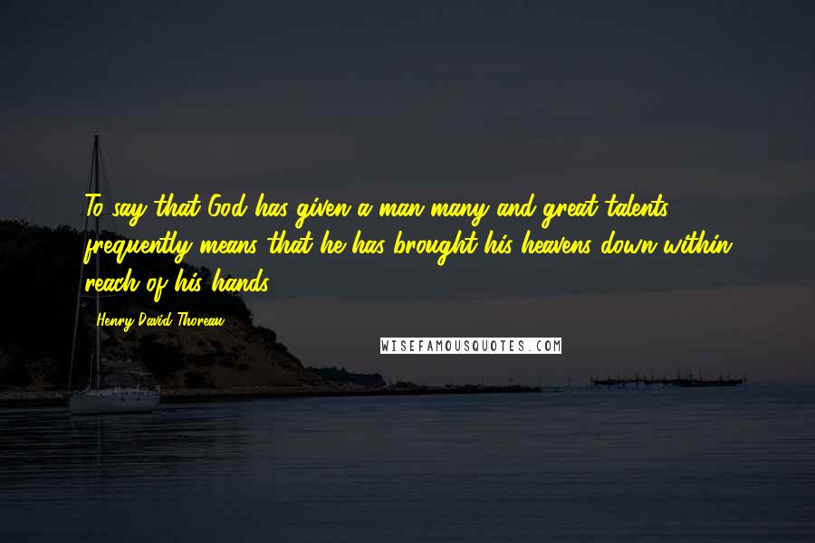 Henry David Thoreau Quotes: To say that God has given a man many and great talents frequently means that he has brought his heavens down within reach of his hands.