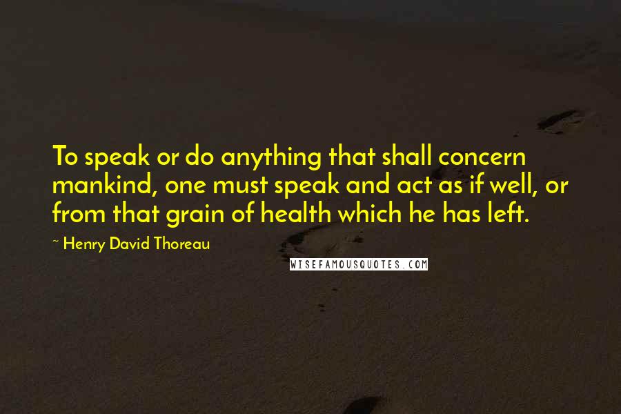 Henry David Thoreau Quotes: To speak or do anything that shall concern mankind, one must speak and act as if well, or from that grain of health which he has left.