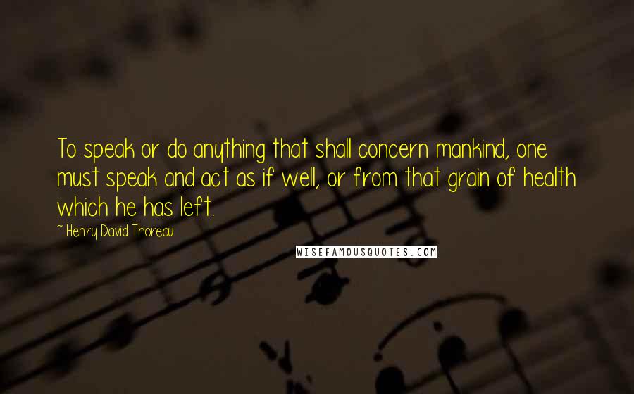 Henry David Thoreau Quotes: To speak or do anything that shall concern mankind, one must speak and act as if well, or from that grain of health which he has left.