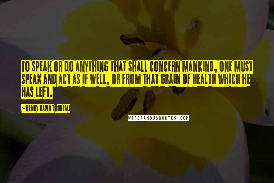 Henry David Thoreau Quotes: To speak or do anything that shall concern mankind, one must speak and act as if well, or from that grain of health which he has left.