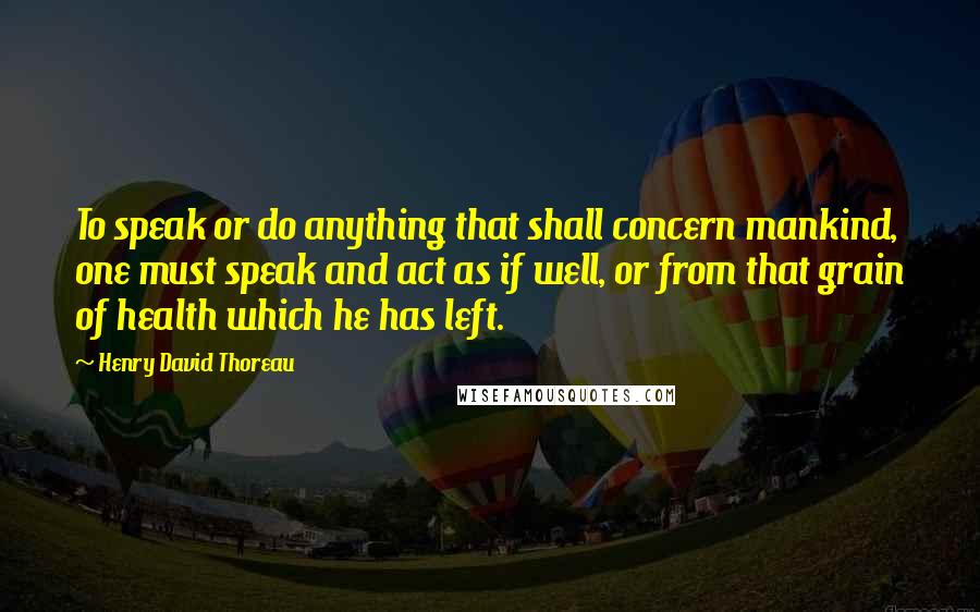 Henry David Thoreau Quotes: To speak or do anything that shall concern mankind, one must speak and act as if well, or from that grain of health which he has left.
