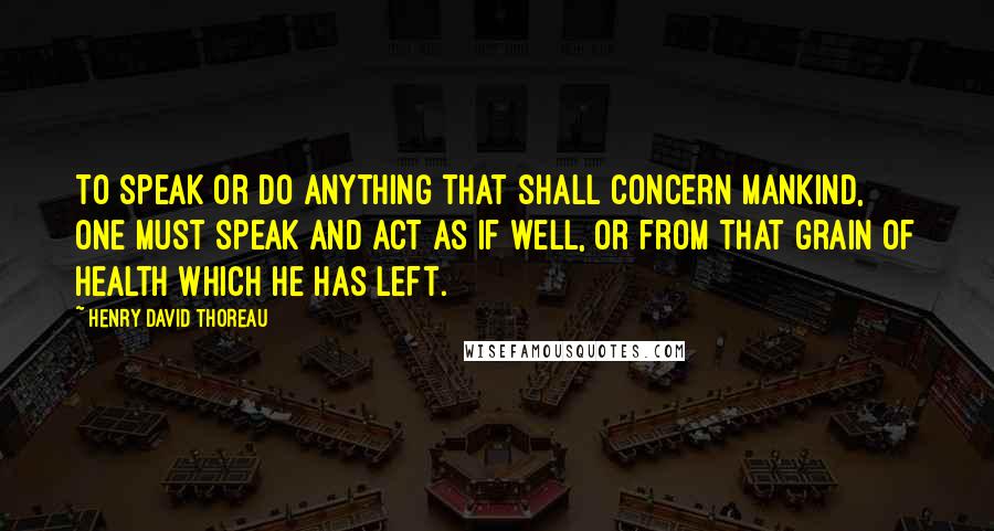 Henry David Thoreau Quotes: To speak or do anything that shall concern mankind, one must speak and act as if well, or from that grain of health which he has left.